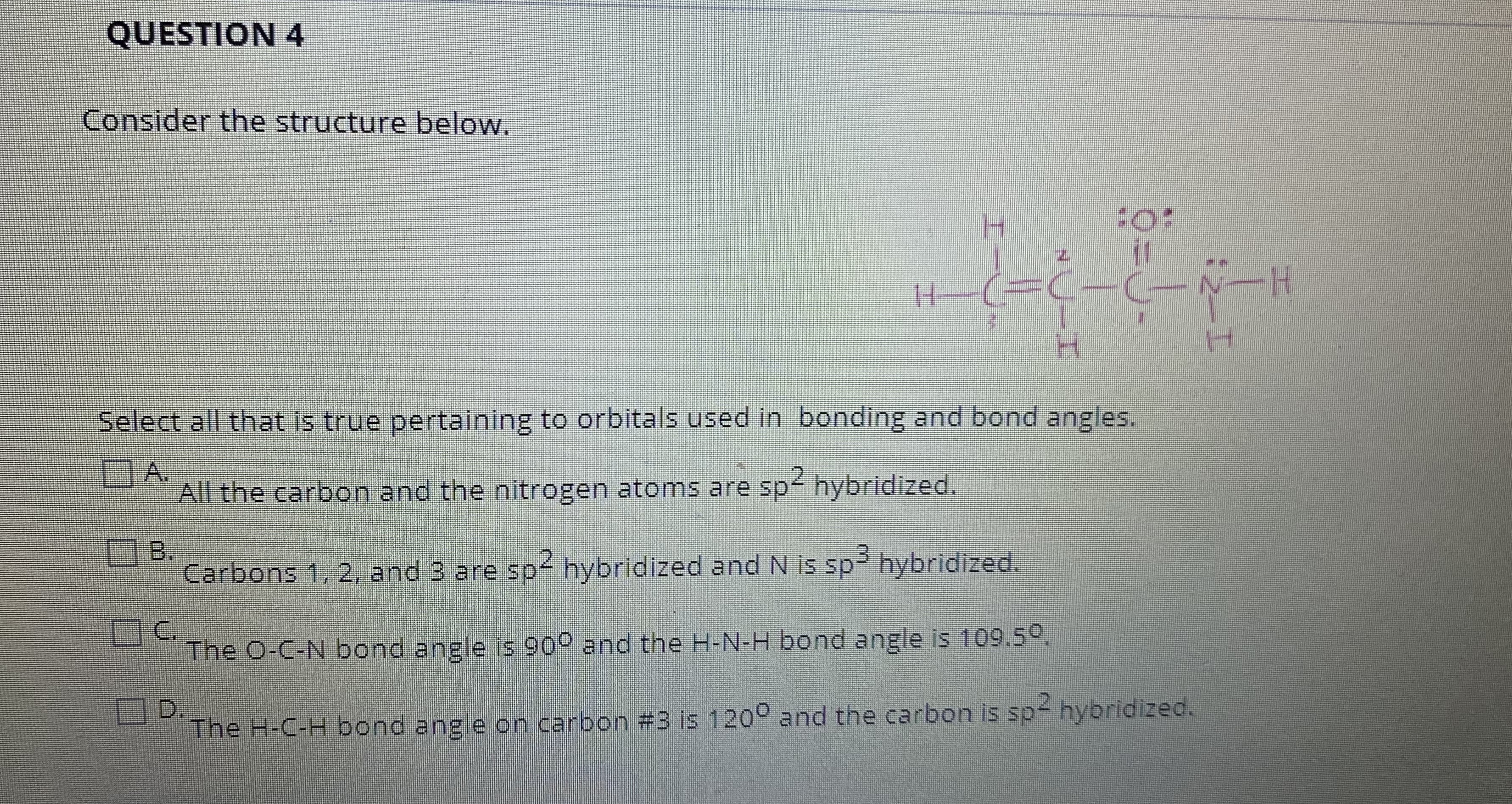 Select all that is true pertaining to orbitals used in bonding and bond angles.
A.
All the carbon and the nitrogen atoms are sp hybridized.
B.
Carbons 1, 2, and 3 are sp hybridized and N is sp hybridized.
