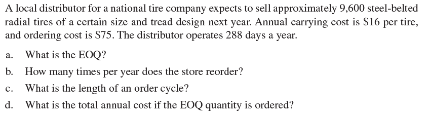 A local distributor for a national tire company expects to sell approximately 9,600 steel-belted
radial tires of a certain size and tread design next year. Annual carrying cost is $16 per tire,
and ordering cost is $75. The distributor operates 288 days a year.
What is the EOQ?
а.
b. How many times per year does the store reorder?
What is the length of an order cycle?
с.
d.
What is the total annual cost if the EOQ quantity is ordered?
