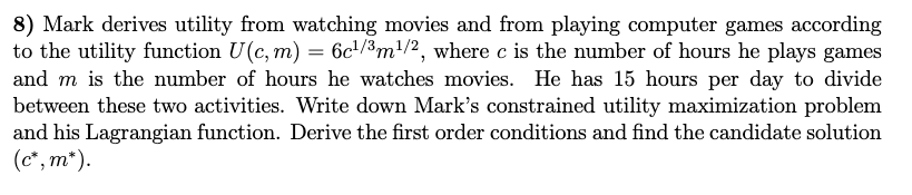 8) Mark derives utility from watching movies and from playing computer games according
to the utility function U(c, m) = 6c¹/3m¹/2, where c is the number of hours he plays games
and m is the number of hours he watches movies. He has 15 hours per day to divide
between these two activities. Write down Mark's constrained utility maximization problem
and his Lagrangian function. Derive the first order conditions and find the candidate solution
(c*, m*).