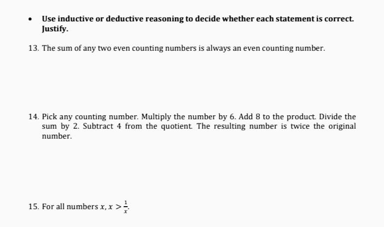 Use inductive or deductive reasoning to decide whether each statement is correct.
Justify.
13. The sum of any two even counting numbers is always an even counting number.
14. Pick any counting number. Multiply the number by 6. Add 8 to the product. Divide the
sum by 2. Subtract 4 from the quotient. The resulting number is twice the original
number.
15. For all numbers x, x

