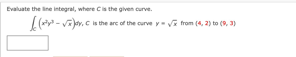 Evaluate the line integral, where C is the given curve.
| (x²y3 – Vx)dy, C is the arc of the curve y = Vx from (4, 2) to (9, 3)
