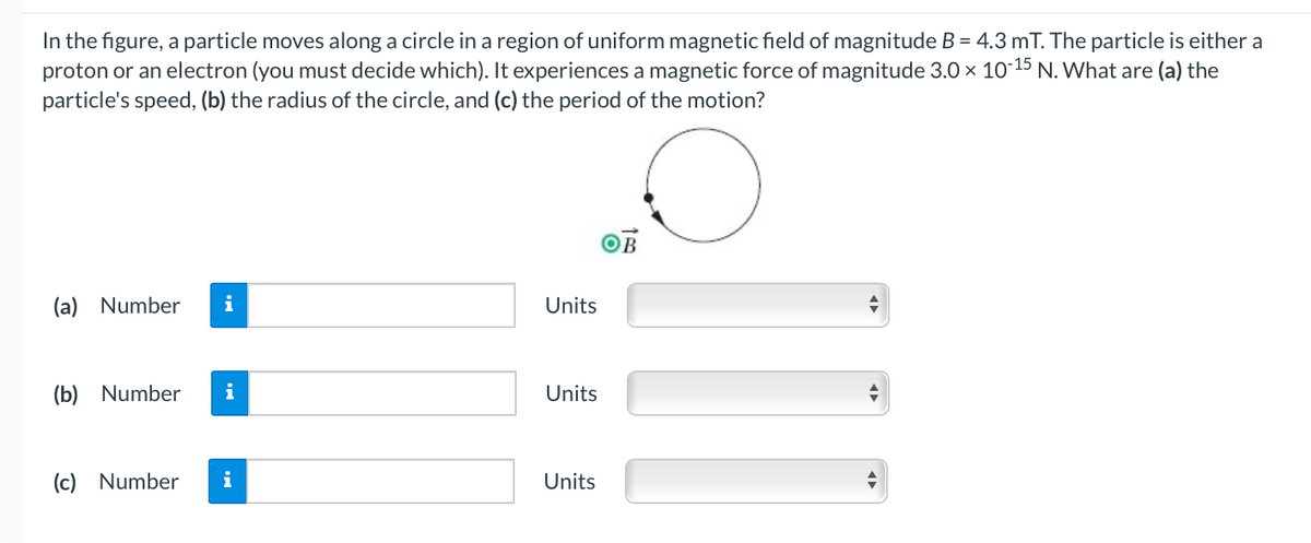 In the figure, a particle moves along a circle in a region of uniform magnetic field of magnitude B = 4.3 mT. The particle is either a
proton or an electron (you must decide which). It experiences a magnetic force of magnitude 3.0 × 10 15 N. What are (a) the
particle's speed, (b) the radius of the circle, and (c) the period of the motion?
(a) Number
i
Units
(b) Number
i
Units
(c) Number
i
Units
