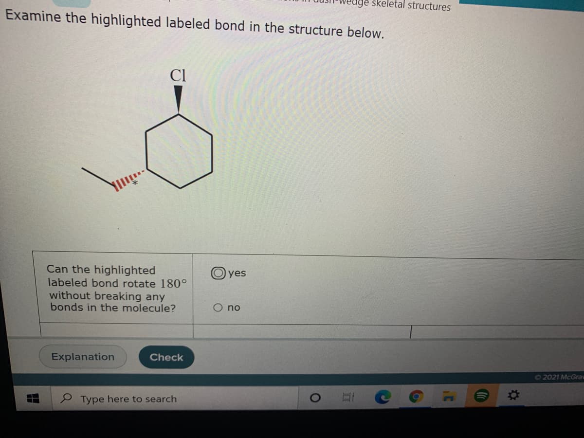 skeletal structures
Examine the highlighted labeled bond in the structure below.
Cl
Can the highlighted
labeled bond rotate 180°
without breaking any
bonds in the molecule?
O yes
O no
Explanation
Check
O2021 McGrav
口
e Type here to search
%23
