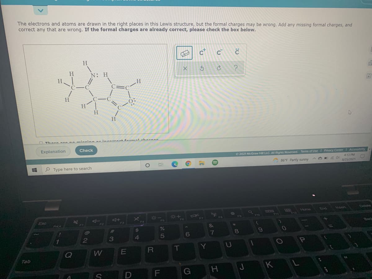 The electrons and atoms are drawn in the right places in this Lewis structure, but the formal charges may be wrong. Add any missing formal charges, and
correct any that are wrong. If the formal charges are already correct, please check the box below.
H.
N: H
H.
H.
H.
H
Explanation
Check
O 2021 McGraw Hill LLC. All Rights Reserved. Terms of Use Privacy CenterI Accessibility
4:13 PM
P Type here to search
86°F Partly sunny
8/25/2021
Delete
888
F12
Home
End
Insert
Esc
AI
F11
F10
F5
F7
FALK
Bac
%23
$4
7
8
3
P
E
T
U
Q
Tab
G
to
F.
2
