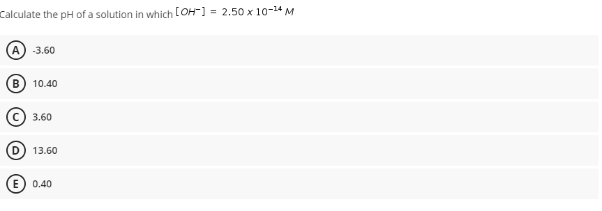 Calculate the pH of a solution in which [OH-] = 2.50 x 10-14 M
(А) -3.60
B) 10.40
3.60
D 13.60
E) 0.40
