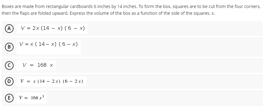 Boxes are made from rectangular cardboards 6 inches by 14 inches. To form the box, squares are to be cut from the four corners,
then the flaps are folded upward. Express the volume of the box as a function of the side of the squares, x.
V = 2x (14 – x) ( 6 – x)
(A)
V = x ( 14 – x) ( 6 – x)
(B
V = 168 x
V = x (14 – 2 x) (6 – 2x)
(E
V = 168 x3
