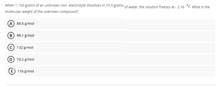 When 1.150 grams of an unknown non -electrolyte dissolves in 10.0 grams of water, the solution freezes at - 2.16 °C. What is the
molecular weight of the unknown compound?
(A 88.6 g/mol
B 99.1 g/mol
132 g/mol
D 74.2 g/mol
E) 116 g/mol
