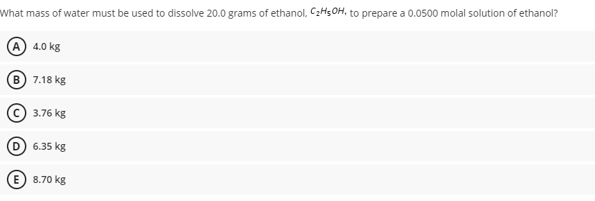 What mass of water must be used to dissolve 20.0 grams of ethanol, C2H5OH, to prepare a 0.0500 molal solution of ethanol?
A 4.0 kg
B 7.18 kg
(c) 3.76 kg
D 6.35 kg
E) 8.70 kg
