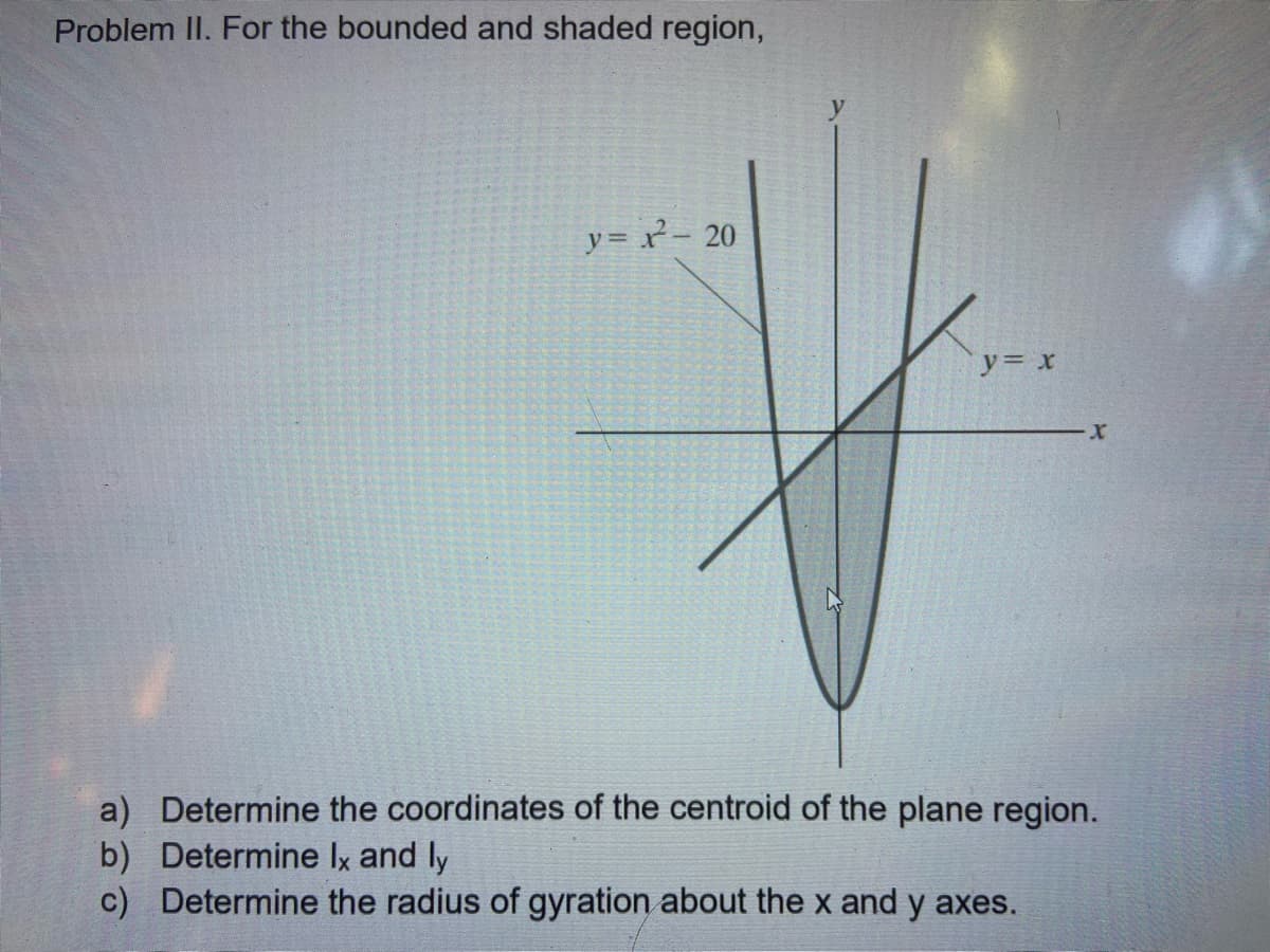 Problem II. For the bounded and shaded region,
y=パ- 20
y= x
a) Determine the coordinates of the centroid of the plane region.
b) Determine Ix and ly
c) Determine the radius of gyration about the x and y axes.
