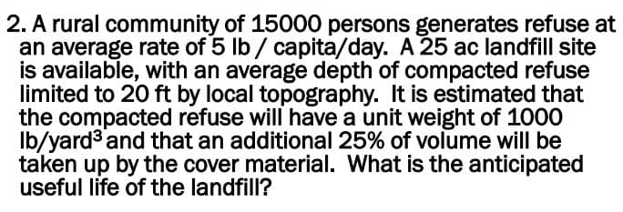 2. A rural community of 15000 persons generates refuse at
an average rate of 5 lb / capita/day. A 25 ac landfill site
is available, with an average depth of compacted refuse
limited to 20 ft by local topography. It is estimated that
the compacted refuse will have a unit weight of 1000
lb/yards and that an additional 25% of volume will be
taken up by the cover material. What is the anticipated
useful life of the landfill?