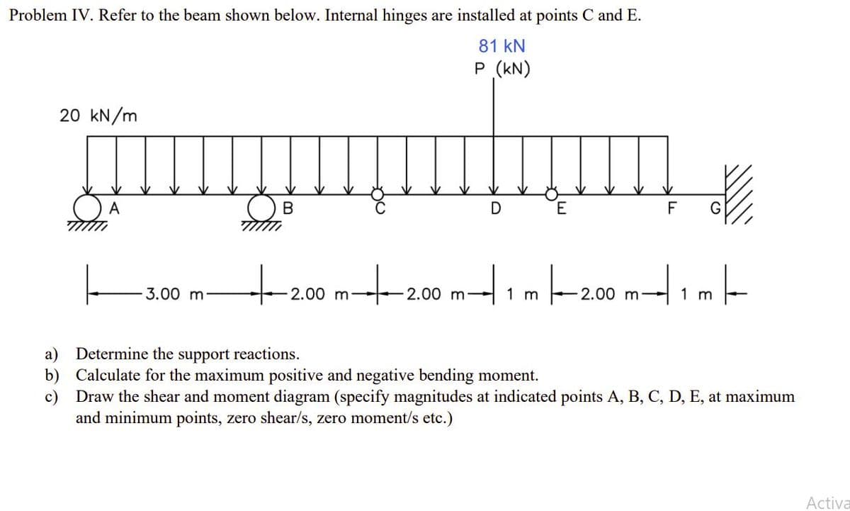 Problem IV. Refer to the beam shown below. Internal hinges are installed at points C and E.
81 kN
P (kN)
20 kN/m
A
E
F
to
3.00 m:
2.00 m-
-2.00 m
1 m
2.00 m-
1 m
a) Determine the support reactions.
b) Calculate for the maximum positive and negative bending moment.
c) Draw the shear and moment diagram (specify magnitudes at indicated points A, B, C, D, E, at maximum
and minimum points, zero shear/s, zero moment/s etc.)
Activa
