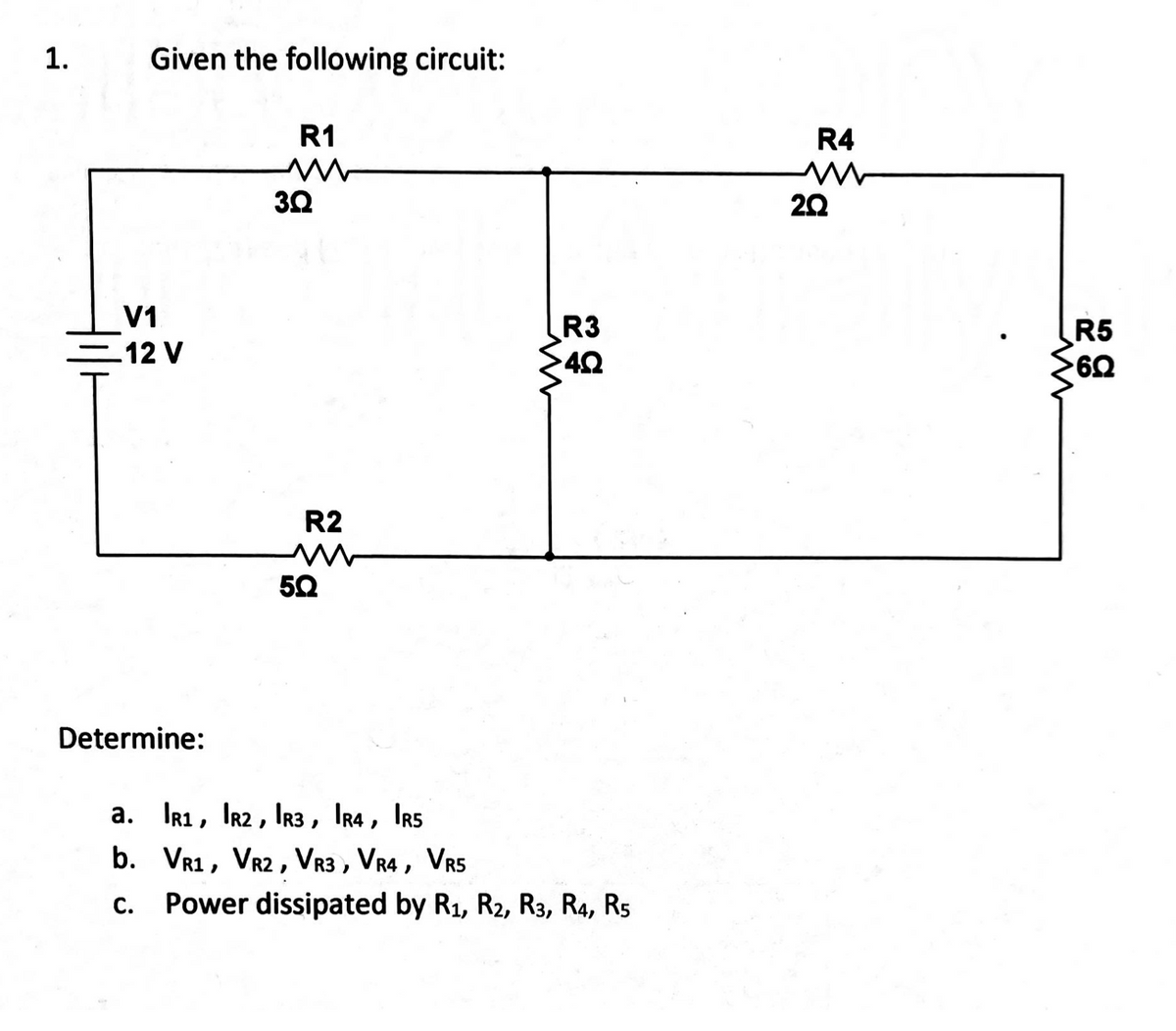 1.
Given the following circuit:
R1
3Ω
V1
12 V
R2
w
50
ww
Determine:
a. R1, R2, R3, IR4, IRS
b. VR1, VR2, VR3, VR4, VR5
C. Power dissipated by R1, R2, R3, R4, R5
R3
4Q
R4
w
20
www
R5
6Q