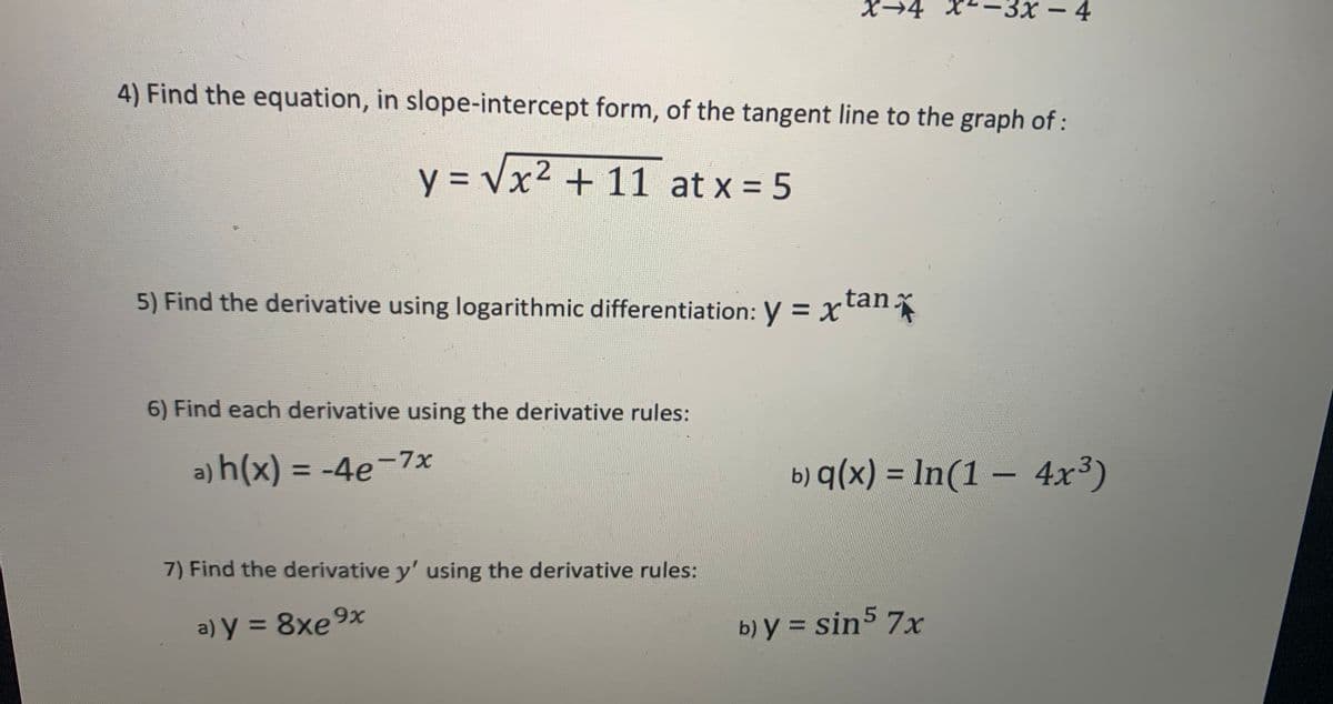 X→4
3х — 4
-
4) Find the equation, in slope-intercept form, of the tangent line to the graph of :
y = Vx² + 11 at x = 5
tan:
5) Find the derivative using logarithmic differentiation: y = x'all
6) Find each derivative using the derivative rules:
a) h(x) = -4e¬-7x
b) q(x) = In(1 – 4x³)
|
%3D
7) Find the derivative y' using the derivative rules:
b) y = sin5 7x
%3D
a) y = 8xe9x
%3D
