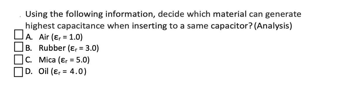 Using the following information, decide which material can generate
highest capacitance when inserting to a same capacitor? (Analysis)
DA. Air (ɛ, = 1.0)
B. Rubber (ɛ, = 3.0)
C. Mica (ɛr = 5.0)
OD. Oil (ɛ, = 4.0)
%3D
