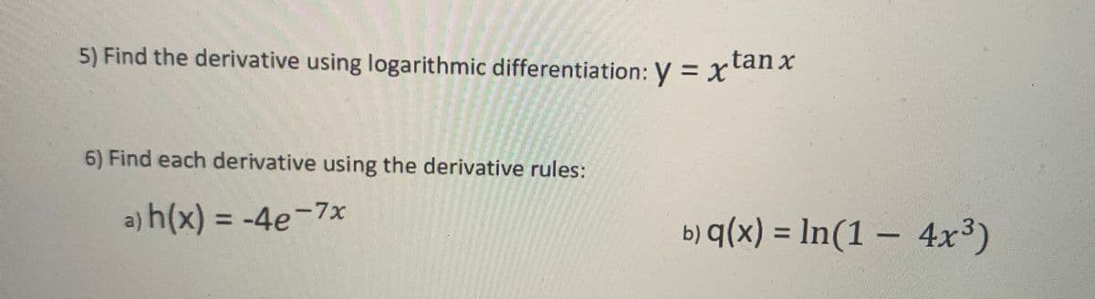 5) Find the derivative using logarithmic differentiation: y = X
.tan x
6) Find each derivative using the derivative rules:
a) h(x) = -4e-7x
b) q(x) = ln(1 – 4x³)
%3D
