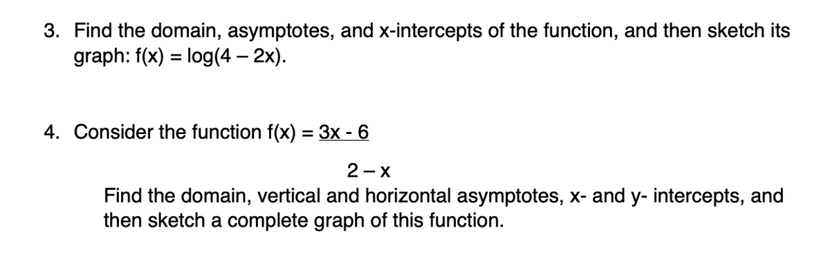 3. Find the domain, asymptotes, and x-intercepts of the function, and then sketch its
graph: f(x) = log(4 – 2x).
4. Consider the function f(x) = 3x - 6
2 - X
Find the domain, vertical and horizontal asymptotes, x- and y- intercepts, and
then sketch a complete graph of this function.
