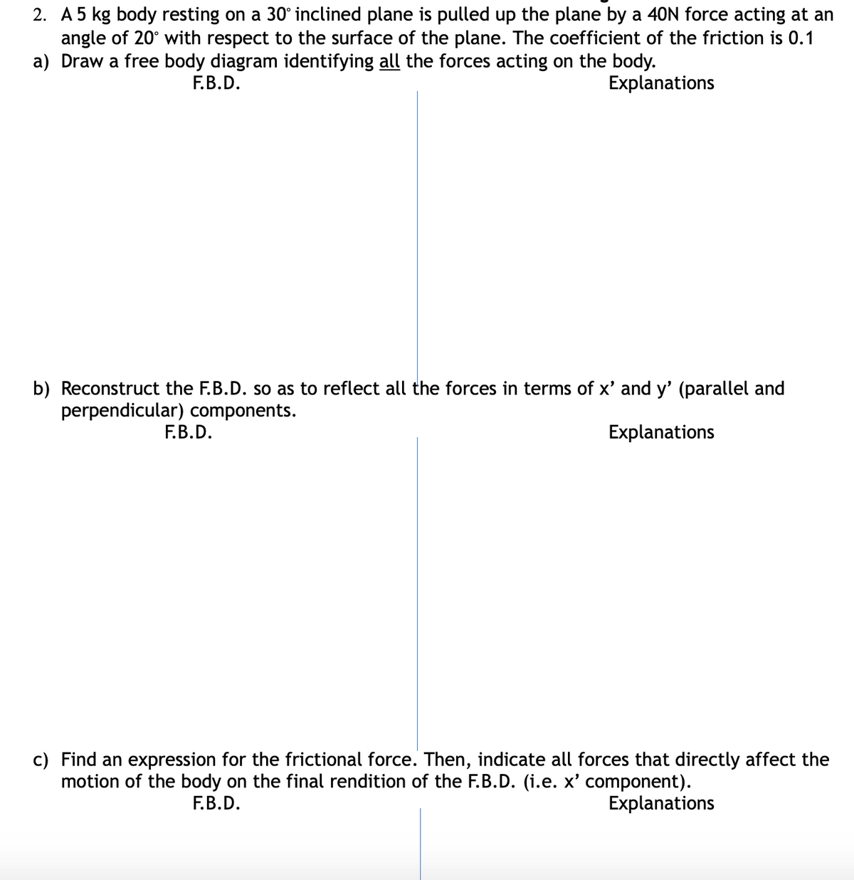 2. A5 kg body resting on a 30° inclined plane is pulled up the plane by a 40N force acting at an
angle of 20° with respect to the surface of the plane. The coefficient of the friction is 0.1
a) Draw a free body diagram identifying all the forces acting on the body.
F.B.D.
Explanations
b) Reconstruct the F.B.D. so as to reflect all the forces in terms of x' and y' (parallel and
perpendicular) components.
F.B.D.
Explanations
c) Find an expression for the frictional force. Then, indicate all forces that directly affect the
motion of the body on the final rendition of the F.B.D. (i.e. x' component).
Е.В.D.
Explanations
