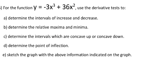 5) For the function y = -3x° + 36x², use the derivative tests to:
a) determine the intervals of increase and decrease.
b) determine the relative maxima and minima.
c) determine the intervals which are concave up or concave down.
d) determine the point of inflection.
e) sketch the graph with the above information indicated on the graph.
