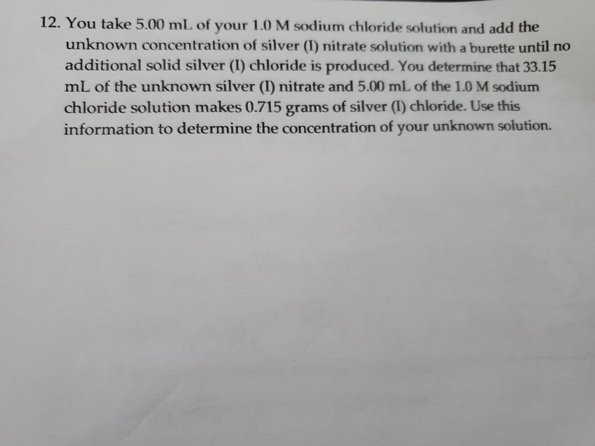 12. You take 5.00 mL of your 1.0 M sodium chloride solution and add the
unknown concentration of silver (I) nitrate solution with a burette until no
additional solid silver (I) chloride is produced. You determine that 33.15
mL of the unknown silver (I) nitrate and 5.00 mL of the 1.0 M sodium
chloride solution makes 0.715 grams of silver (I) chloride. Use this
information to determine the concentration of your unknown solution.
