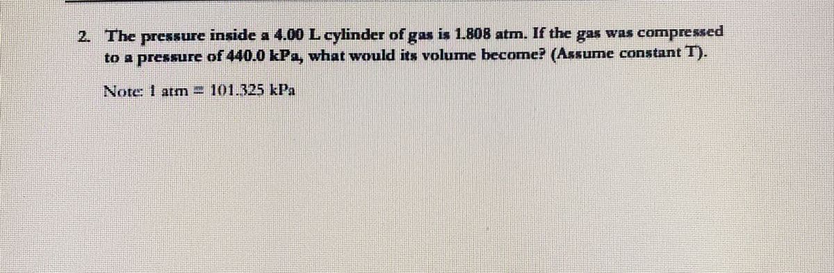 2. The pressure inside a 4.00 L cylinder of gas is 1.808 atm. If the gas was comnpressed
to a pressure of 440.0 kPa, what would its volume become? (Assume constant T).
Note: 1 atm= 101.325 kPa
