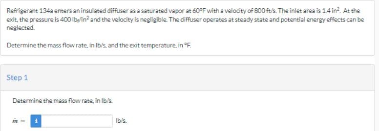 Refrigerant 134a enters an insulated diffuser as a saturated vapor at 60°F with a velocity of 800 ft/s. The inlet area is 1.4 in². At the
exit, the pressure is 400 lb/in² and the velocity is negligible. The diffuser operates at steady state and potential energy effects can be
neglected.
Determine the mass flow rate, in lb/s, and the exit temperature, in °F.
Step 1
Determine the mass flow rate, in lb/s.
M= i
lb/s.
