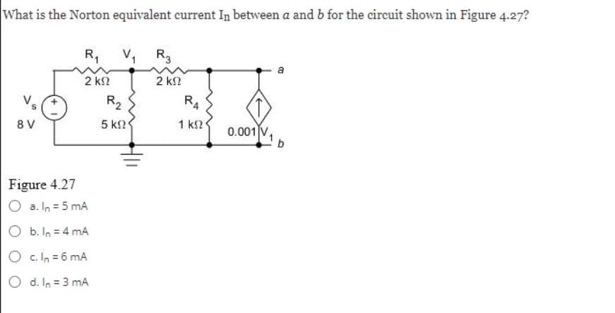 What is the Norton equivalent current In between a and b for the circuit shown in Figure 4.27?
Vs
8V
R₁
2 ΚΩ
Figure 4.27
O a. In = 5 mA
b. In = 4 mA
O c. In = 6 mA
O d. In = 3 mA
V₁ R3
2 ΚΩ
R₂
5 ΚΩ
RA
1 ΚΩ
0.001 V