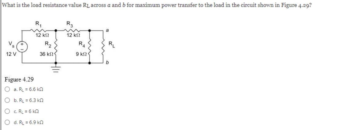 What is the load resistance value RL across a and b for maximum power transfer to the load in the circuit shown in Figure 4.29?
V
12 V
Figure 4.29
R₁
12 ΚΩ
a. RL = 6.6 k
Ob. RL = 6.3 k
O c. RL = 6 kn
O d. RL = 6.9 k
R₂₂
36 ΚΩΣ
R3
12 ΚΩ
R4
9 ΚΩΣ
a
RL
b