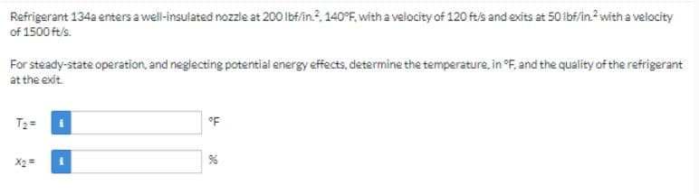 Refrigerant 134a enters a well-insulated nozzle at 200 lbf/in.2, 140°F, with a velocity of 120 ft/s and exits at 50 lbf/in.2 with a velocity
of 1500 ft/s.
For steady-state operation, and neglecting potential energy effects, determine the temperature, in °F, and the quality of the refrigerant
at the exit.
T₂=
°F
%