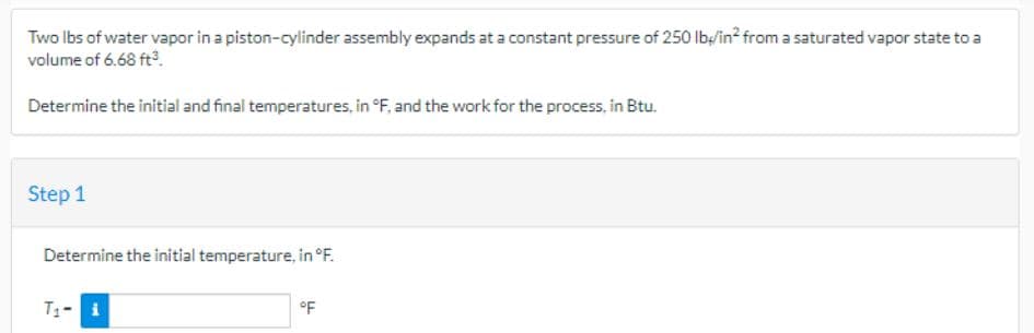 Two lbs of water vapor in a piston-cylinder assembly expands at a constant pressure of 250 lb/in² from a saturated vapor state to a
volume of 6.68 ft³.
Determine the initial and final temperatures, in °F, and the work for the process, in Btu.
Step 1
Determine the initial temperature, in °F.
T₁- i
°F