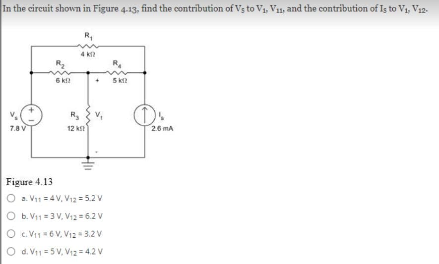 In the circuit shown in Figure 4.13, find the contribution of Vs to V₁, V₁1, and the contribution of Is to V₁, V12.
7.8 V
R₂
6 k
R₁
4 ΚΩ
R3
12 ΚΩ
+
Figure 4.13
O a. V₁1 = 4 V, V₁2 = 5.2 V
O b. V1₁1 = 3 V, V12 = 6.2 V
O
c. V11 = 6 V, V12 = 3.2 V
O d. V11 = 5 V, V12 = 4.2 V
R4
5 ΚΩ
D'
2.6 MA
