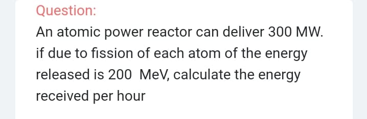 Question:
An atomic power reactor can deliver 300 MW.
if due to fission of each atom of the energy
released is 200 MeV, calculate the energy
received per hour
