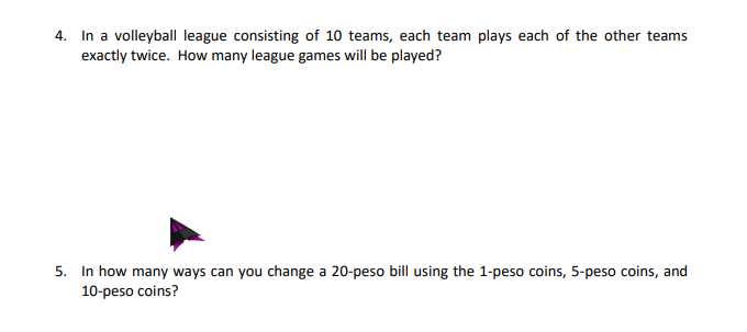4. In a volleybal league consisting of 10 teams, each team plays each of the other teams
exactly twice. How many league games will be played?
5. In how many ways can you change a 20-peso bill using the 1-peso coins, 5-peso coins, and
10-peso coins?
