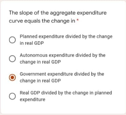 The slope of the aggregate expenditure
curve equals the change in *
Planned expenditure divided by the change
in real GDP
Autonomous expenditure divided by the
change in real GDP
Government expenditure divided by the
change in real GDP
Real GDP divided by the change in planned
expenditure
