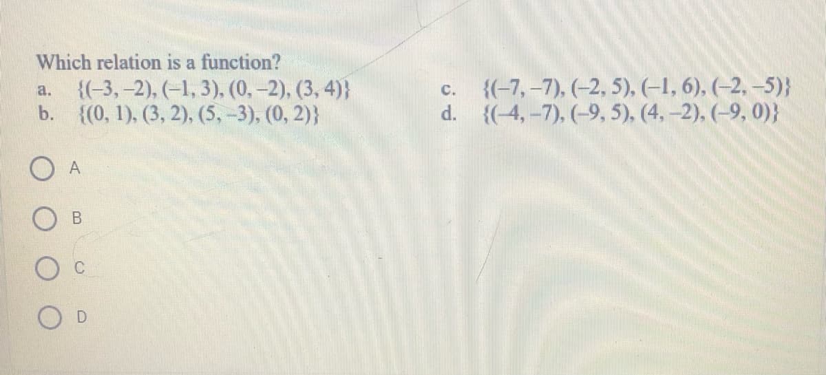 Which relation is a function?
{(-3, -2), (–1, 3), (0,-2), (3, 4)}
b. {(0, 1), (3, 2), (5, -3), (0, 2)}
{(-7,-7), (-2, 5), (-1, 6), (-2, –5)}
d. {(-4,-7), (-9, 5), (4,-2), (-9, 0)}
a.
с.
