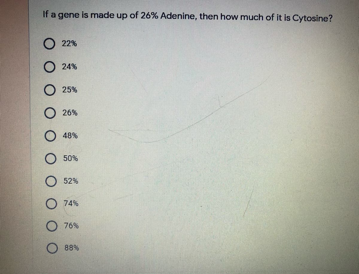 If a gene is made up of 26% Adenine, then how much of it is Cytosine?
O 22%
O 24%
O 25%
O 26%
O 48%
O 50%
52%
O 74%
O 76%
88%

