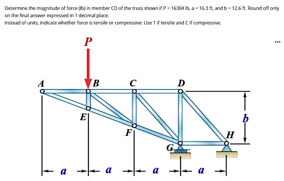Determine the magnitude of force (lb) in member CD of the truss shown if P = 16304 lb, a = 16.3 ft, and b = 12.6 ft. Round off only
on the final answer expressed in 1 decimal place.
Instead of units, indicate whether force is tensile or compressive: Use T if tensile and C if compressive.
A
P
B
a
C
a
D
+
a
H
...