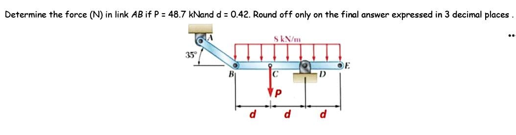 Determine the force (N) in link AB if P = 48.7 kNand d = 0.42. Round off only on the final answer expressed in 3 decimal places.
35°
8 kN/m
B
C
11
P
d
d
D
d
OF
..