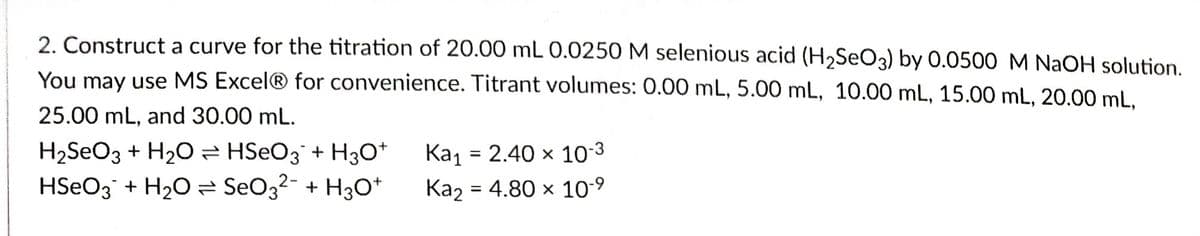 2. Construct a curve for the titration of 20.00 mL 0.0250 M selenious acid (H₂SeO3) by 0.0500 M NaOH solution.
You may use MS Excel® for convenience. Titrant volumes: 0.00 mL, 5.00 mL, 10.00 mL, 15.00 mL, 20.00 mL,
25.00 mL, and 30.00 mL.
H₂SO3 + H₂O ⇒ HSO3 + H3O+
HSO3 + H₂O SO3²- + H3O+
Ka₁ = 2.40 × 10-3
Ka₂ = 4.80 × 10-⁹