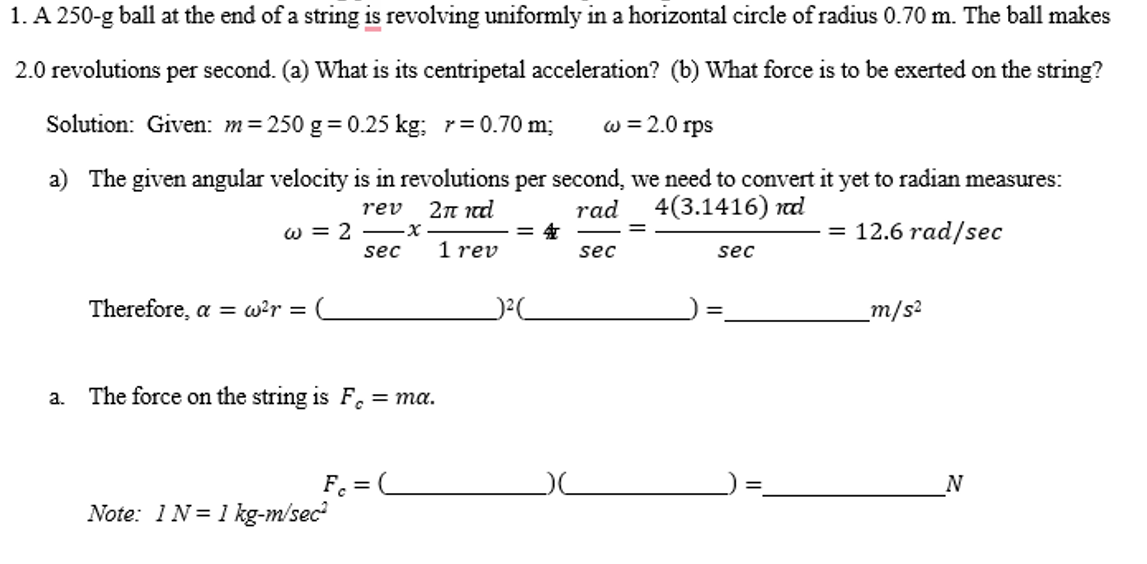 1. A 250-g ball at the end of a string is revolving uniformly in a horizontal circle of radius 0.70 m. The ball makes
2.0 revolutions per second. (a) What is its centripetal acceleration? (b) What force is to be exerted on the string?
Solution: Given: m = 250 g = 0.25 kg; r = 0.70 m; w = 2.0 rps
a) The given angular velocity is in revolutions per second, we need to convert it yet to radian measures:
rev 2π καὶ
rad
4(3.1416) nd
w = 2
= 12.6 rad/sec
1 rev
a.
Therefore, a = w²r =
sec
The force on the string is F = ma.
Fc =
Note: 1 N=1 kg-m/sec²
·x
4
sec
sec
_m/s²
N
