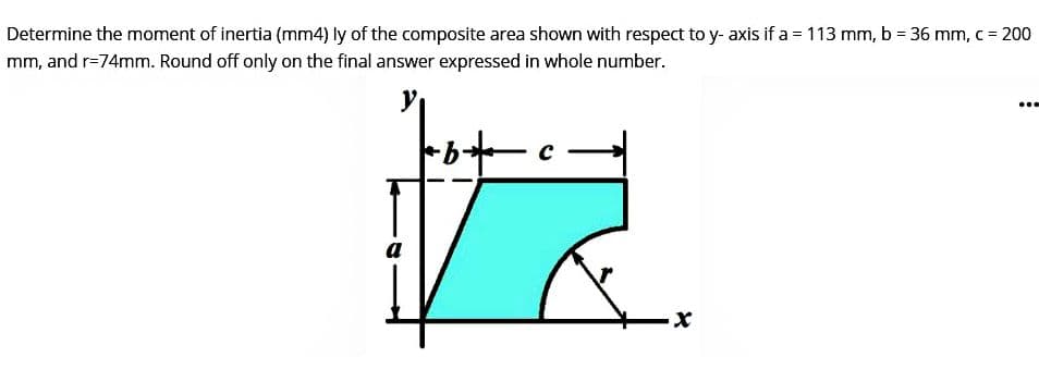 Determine the moment of inertia (mm4) ly of the composite area shown with respect to y-axis if a = 113 mm, b = 36 mm, c = 200
mm, and r=74mm. Round off only on the final answer expressed in whole number.
a
X
...