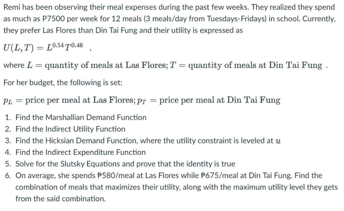Remi has been observing their meal expenses during the past few weeks. They realized they spend
as much as P7500 per week for 12 meals (3 meals/day from Tuesdays-Fridays) in school. Currently,
they prefer Las Flores than Din Tai Fung and their utility is expressed as
U(L,T) = L0.5470.46
where L = quantity of meals at Las Flores; T = quantity of meals at Din Tai Fung .
For her budget, the following is set:
PL = price per meal at Las Flores; pr
=
= price per meal at Din Tai Fung
1. Find the Marshallian Demand Function
2. Find the Indirect Utility Function
3. Find the Hicksian Demand Function, where the utility constraint is leveled at u
4. Find the Indirect Expenditure Function
5. Solve for the Slutsky Equations and prove that the identity is true
6. On average, she spends #580/meal at Las Flores while 675/meal at Din Tai Fung. Find the
combination of meals that maximizes their utility, along with the maximum utility level they gets
from the said combination.