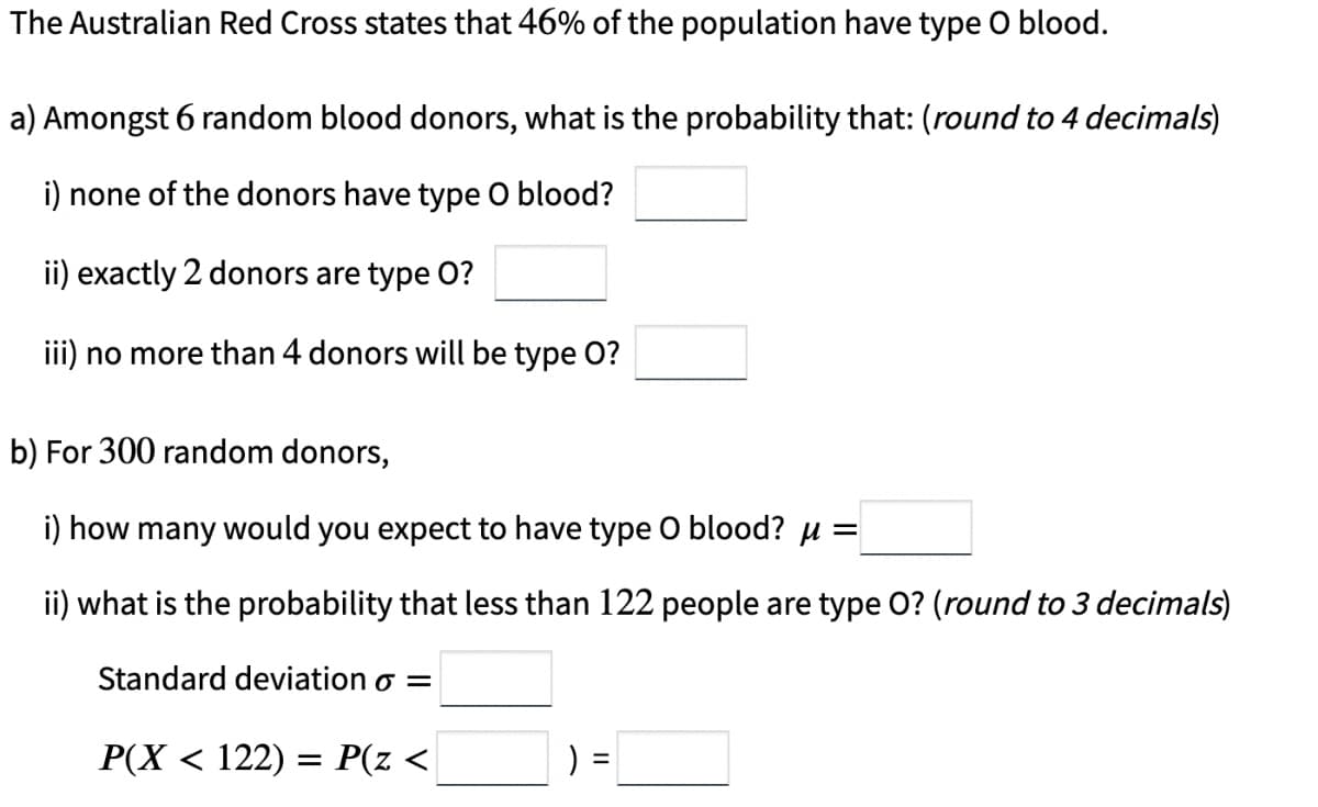 The Australian Red Cross states that 46% of the population have type O blood.
a) Amongst 6 random blood donors, what is the probability that: (round to 4 decimals)
i) none of the donors have type O blood?
ii) exactly 2 donors are type O?
iii) no more than 4 donors will be type O?
b) For 300 random donors,
i) how many would you expect to have type O blood? μ =
ii) what is the probability that less than 122 people are type O? (round to 3 decimals)
Standard deviation o =
P(X < 122) = P(z <
)
=
