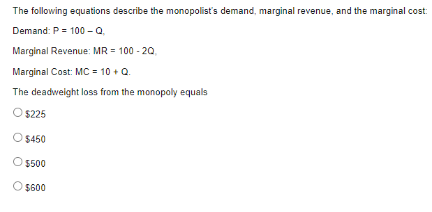The following equations describe the monopolist's demand, marginal revenue, and the marginal cost:
Demand: P = 100 - Q.
Marginal Revenue: MR = 100 - 2Q,
Marginal Cost: MC = 10 + Q.
The deadweight loss from the monopoly equals
O $225
$450
$500
O $600