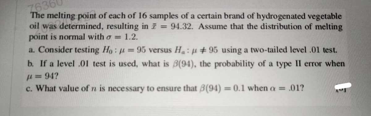 7636
The melting point of each of 16 samples of a certain brand of hydrogenated vegetable
oil was determined, resulting in = 94.32. Assume that the distribution of melting
point is normal with a = 1.2.
a. Consider testing Ho: = 95 versus Ha: # 95 using a two-tailed level .01 test.
b. If a level .01 test is used, what is 3(94), the probability of a type II error when
=94?
c. What value of n is necessary to ensure that 3(94) = 0.1 when a = .01?