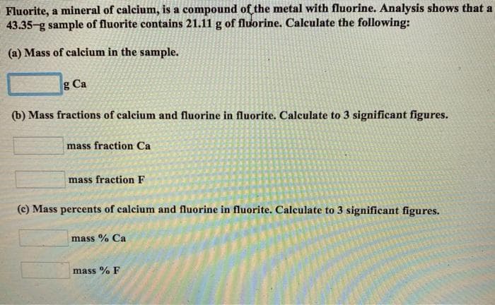 Fluorite, a mineral of calcium, is a compound off the metal with fluorine. Analysis shows that a
43.35-g sample of fluorite contains 21.11 g of fluorine. Calculate the following:
(a) Mass of calcium in the sample.
g Ca
(b) Mass fractions of calcium and fluorine in fluorite. Calculate to 3 significant figures.
mass fraction Ca
mass fraction F
(c) Mass percents of calcium and fluorine in fluorite. Calculate to 3 significant figures.
mass % Ca
mass % F
