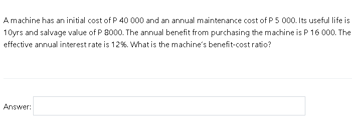 A machine has an initial cost of P 40 000 and an annual maintenance cost of P 5 000. Its useful life is
10yrs and salvage value of P 8000. The annual benefit from purchasing the machine is P 16 000. The
effective annual interest rate is 12%. What is the machine's benefit-cost ratio?
Answer:
