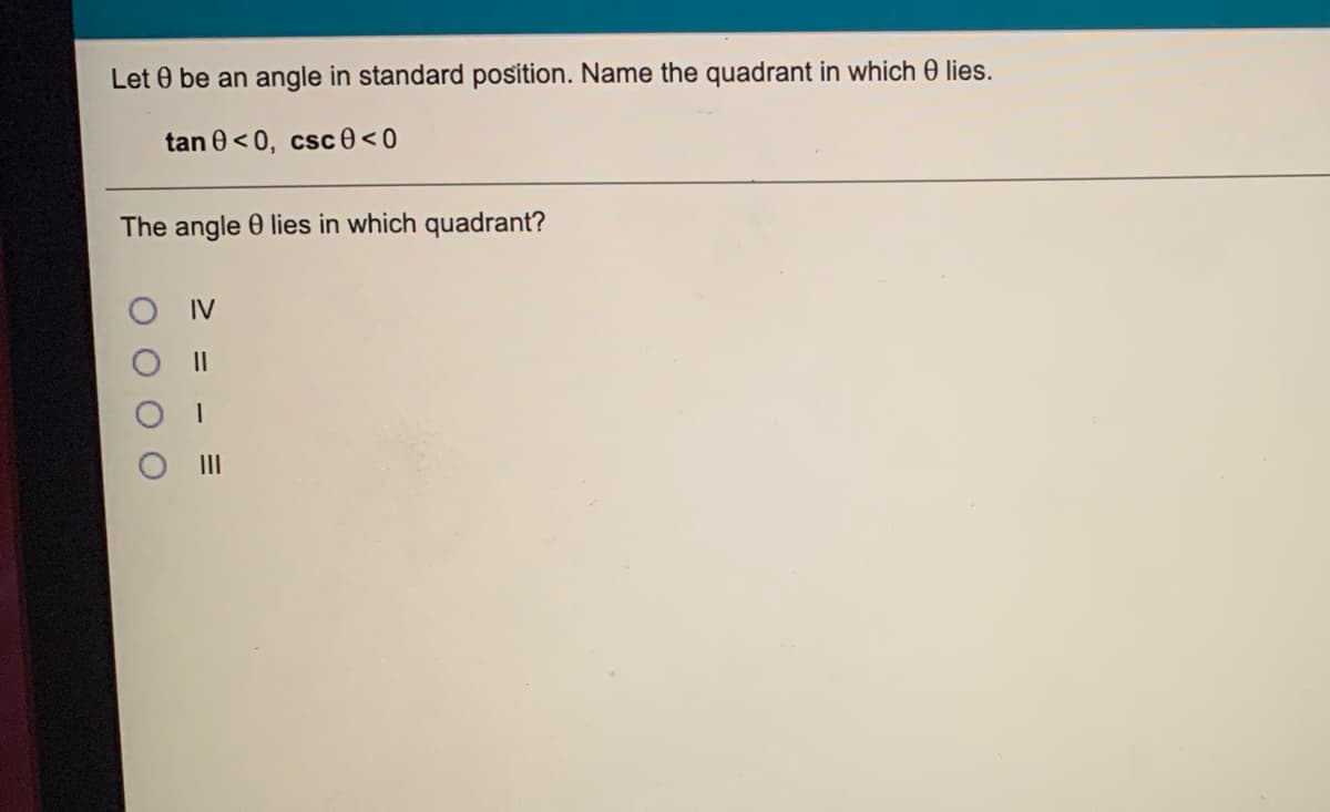 Let 0 be an angle in standard position. Name the quadrant in which 0 lies.
tan 0<0, csc 0<0
The angle 0 lies in which quadrant?
IV
II
II
