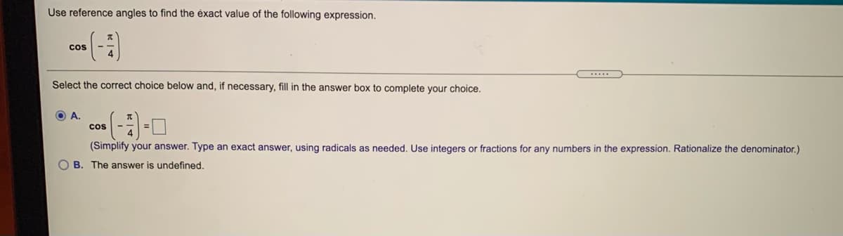 Use reference angles to find the ėxact value of the following expression.
cos
Select the correct choice below and, if necessary, fill in the answer box to complete your choice.
(-3]-미
O A.
cos
(Simplify your answer. Type an exact answer, using radicals as needed. Use integers or fractions for any numbers in the expression. Rationalize the denominator.)
O B. The answer is undefined.
