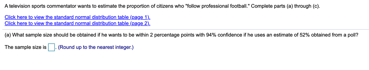 A television sports commentator wants to estimate the proportion of citizens who "follow professional football." Complete parts (a) through (c).
Click here to view the standard normal distribution table (page 1).
Click here to view the standard normal distribution table (page 2).
(a) What sample size should be obtained if he wants to be within 2 percentage points with 94% confidence if he uses an estimate of 52% obtained from a poll?
The sample size is
(Round up to the nearest integer.)
