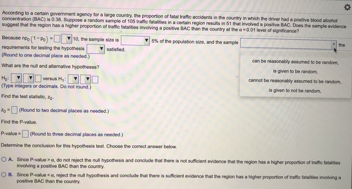 According to a certain government agency for a large country, the proportion of fatal traffic accidents in the country in which the driver had a positive blood alcohol
concentration (BAC) is 0.38. Suppose a random sample of 105 traffic fatalities in a certain region results in 51 that involved a positive BAC. Does the sample evidence
suggest that the region has a higher proportion of traffic fatalities involving a positive BAC than the country at the a = 0.01 level of significance?
Because npo (1
- Po
10, the sample size is
5% of the population size, and the sample
the
requirements for testing the hypothesis
satisfied.
(Round to one decimal place as needed.)
can be reasonably assumed to be random,
What are the null and alternative hypotheses?
is given to be random,
cannot be reasonably assumed to be random,
Ho:
versus H,:
(Type integers or decimals. Do not round.)
is given to not be random,
Find the test statistic, zo.
Z0 = (Round to two decimal places as needed.)
Find the P-value.
P-value =
(Round to three decimal places as needed.)
Determine the conclusion for this hypothesis test. Choose the correct answer below.
O A. Since P-value > a, do not reject the null hypothesis and conclude that there is not sufficient evidence that the region has a higher proportion of traffic fatalities
involving a positive BAC than the country.
O B. Since P-value < a, reject the null hypothesis and conclude that there is sufficient evidence that the region has a higher proportion of traffic fatalities involving a
positive BAC than the country.
